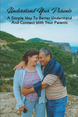 Understand Your Parents: A Simple Way To Better Understand And Connect With Your Parents