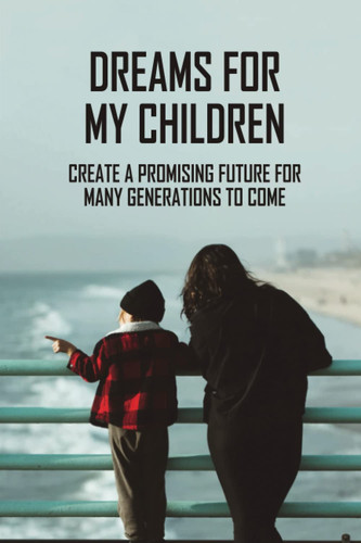 Dreams For My Children: Create A Promising Future For Many Generations To Come