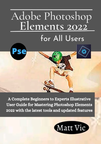 Adobe Photoshop Elements 2022 for All Users: A Complete Beginners to Experts Illustratives User Guide for Mastering Photoshop Elements 2022 with the Latest Tools and Updated Features