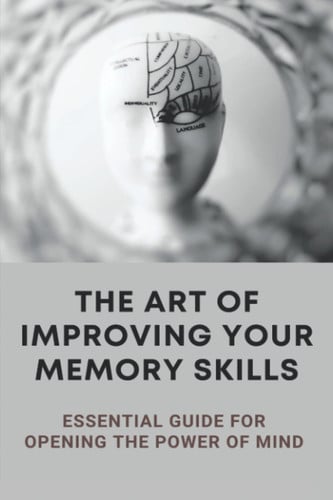 The Art Of Improving Your Memory Skills: Essential Guide For Opening The Power Of Mind