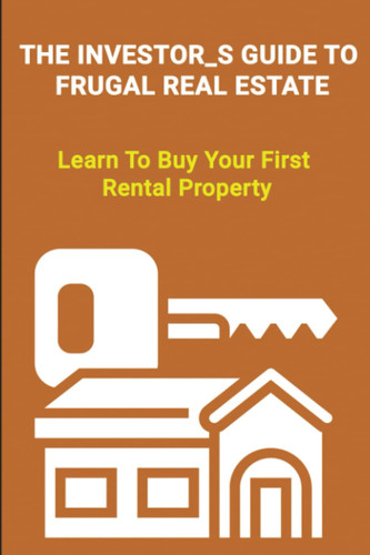The Investor's Guide To Frugal Real Estate: Learn To Buy Your First Rental Property