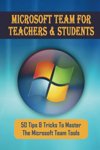 Microsoft Team For Teachers & Students: 50 Tips & Tricks To Master The Microsoft Team Tools