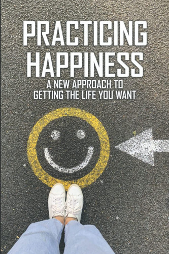 Practicing Happiness: A New Approach To Getting The Life You Want