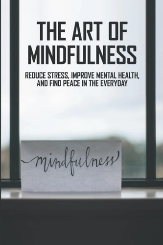 The Art Of Mindfulness: Reduce Stress, Improve Mental Health, And Find Peace In The Everyday