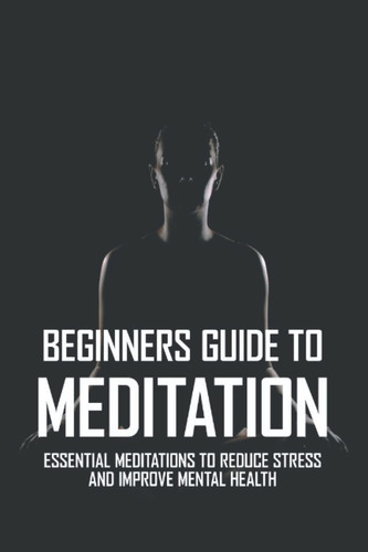 Beginners Guide To Meditation: Essential Meditations To Reduce Stress And Improve Mental Health