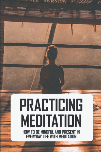 Practicing Meditation: How To Be Mindful And Present In Everyday Life With Meditation
