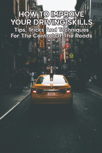 How To Improve Your Driving Skills: Tips, Tricks And Techniques For The Control Of The Roads