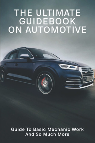 The Ultimate Guidebook On Automotive: Guide To Basic Mechanic Work And So Much More