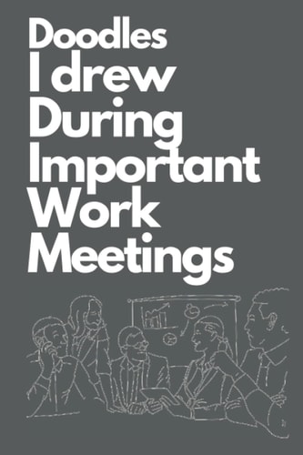 Doodles I drew During Important Work Meetings Notebook: Funny Notebooks For The Office,Funny Gag Gift Notebook Journal For Co-workers,Sarcastic Notepads With Sayings,Boss Day Notebook