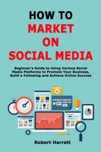 How to Market on Social Media: Beginner's Guide to Using Various Social Media Platforms to Promote Your Business, Build a Following and Achieve Online Success