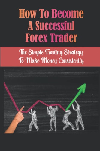 How To Become A Successful Forex Trader: The Simple Trading Strategy To Make Money Consistently