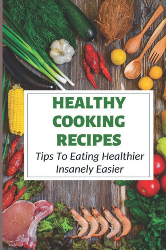 Healthy Cooking Recipes: Tips To Eating Healthier Insanely Easier