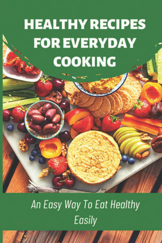 Healthy Recipes For Everyday Cooking: An Easy Way To Eat Healthy Easily
