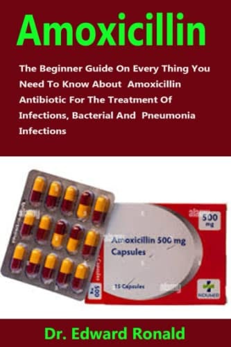 Amoxicillin: The Beginner Guide On Every Thing You Need To Know About Amoxicillin Antibiotic For The Treatment Of Infections, Bacterial And Pneumonia Infections