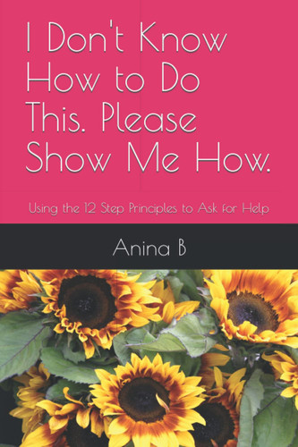I Don't Know How to Do This. Please Show Me How.: Using the 12 Step Principles to Ask for Help