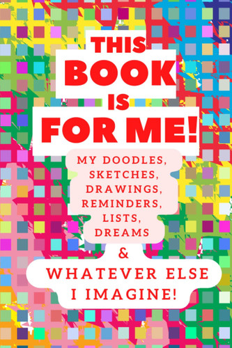 This Book is For Me! My Doodles, Sketches, Drawings, Reminders, Lists, Dreams & Whatever Else I Imagine!