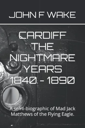 CARDIFF THE NIGHTMARE YEARS 1840 - 1890: A semi-biographic of Mad Jack Matthews of the Flying Eagle.