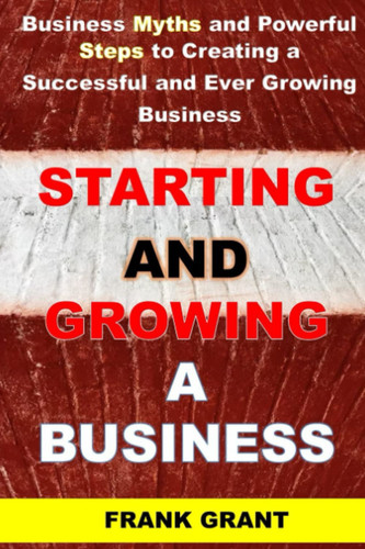 STARTING AND GROWING A BUSINESS: Business Myths and Powerful Steps to Creating a Successful ever Growing Business