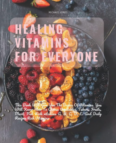 Healing Vitamins For Everyone: This Book Will Give You The Basics Of Vitamins. You Will Know How To Choose Vegetables, Tubers, Fruits, Meat, Fish Rich ... B, C, D, E. And Daily Recipes Rich Vitamins