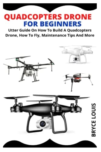 QUADCOPTERS DRONE FOR BEGINNERS: Utter Guide On How To Build A Quadcopters Drone, How To Fly, Maintenance Tips And More