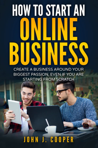 How To Start An Online Business: Create A Business Around Your Biggest Passion, Even If You Are Starting From Scratch