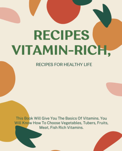 Recipes Vitamin-Rich, Recipes For Healthy Life: This Book Will Give You The Basics Of Vitamins. You Will Know How To Choose Vegetables, Tubers, Fruits, Meat, Fish Rich vitamins.