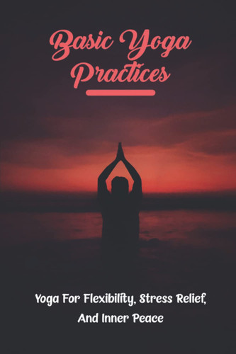 Basic Yoga Practices: Yoga For Flexibility, Stress Relief, And Inner Peace