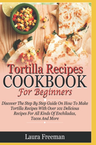 Tortilla Recipes Cookbook For Beginners: Discover The Step By Step Guide On How To Make Tortilla Recipes With Over 101 Delicious Recipes For Enchiladas, Tacos And More…