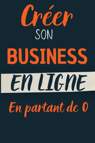 Créer son Business en Ligne en Partant de 0: Le Guide étape par étape pour lancer votre premier business sur Internet. (French Edition)