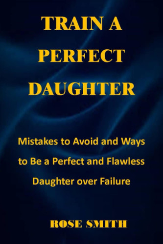 TRAIN A PERFECT DAUGHTER: Mistakes to Avoid and Ways to Be a Perfect and Flawless Daughter over Failure, no more fear, perfect lie, best daughter