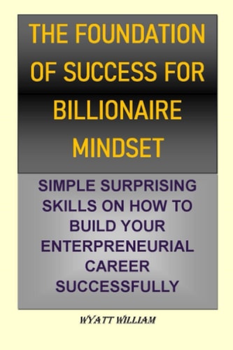 THE FOUNDATION OF SUCCESS FOR BILLIONAIRE MINDSET: SIMPLE SURPRISING SKILLS ON HOW TO BUILD YOUR ENTERPRENEURIAL CAREER SUCCESSFULLY
