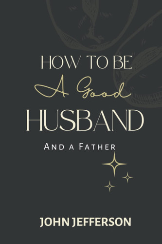 How to Become a Better Husband and Father: Become the Perfect Father Your Family Deserved