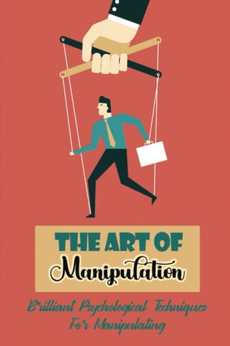 The Art Of Manipulation: Brilliant Psychological Techniques For Manipulating