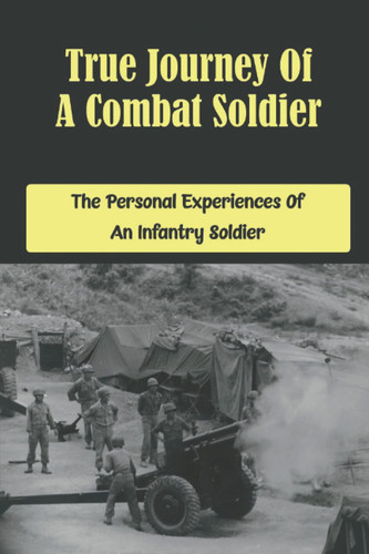 True Journey Of A Combat Soldier: The Personal Experiences Of An Infantry Soldier