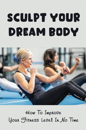 Sculpt Your Dream Body: How To Improve Your Fitness Level In No Time
