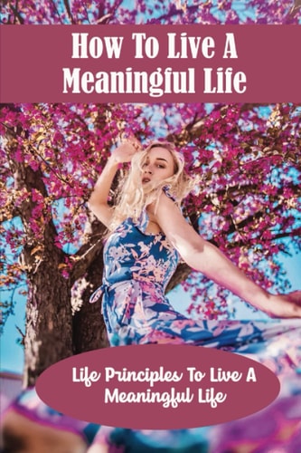 How To Live A Meaningful Life: Life Principles To Live A Meaningful Life
