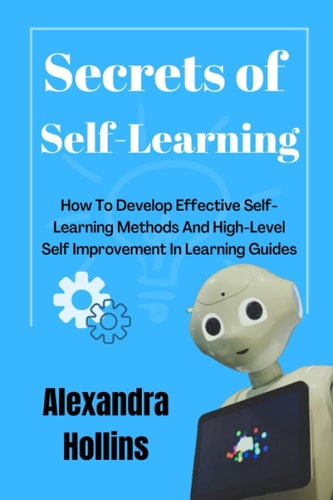 SECRETS OF SELF LEARNING: How To Develop Effective Self Learning Methods And High Level Self Improvement In Learning Guides