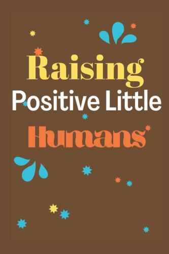 RAISING POSITIVE LITTLE HUMANS: A MINDFUL, PRACTICAL, AND LOVING APPROACH TO RAISING POSITIVE KIDS IN THIS NEGATIVE WORLD.