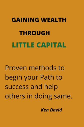 GAINING WEALTH THROUGH LITTLE CAPITAL: Proven methods to begin your Path to success and help others in doing same.