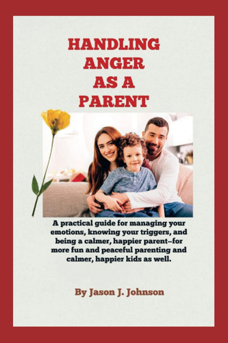 HANDLING ANGER AS A PARENT: A practical guide for managing your emotions, knowing your triggers, and being a calmer, happier parent—for more fun and peaceful parenting and happier kids as well.