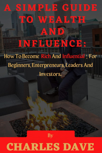 A SIMPLE GUIDE TO WEALTH AND INFLUENCE: How To Become Rich And Influential For Beginners, Enterpreneurs, Leaders And Investors