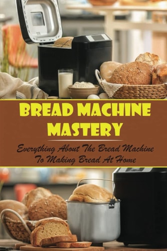 Bread Machine Mastery: Everything About The Bread Machine To Making Bread At Home