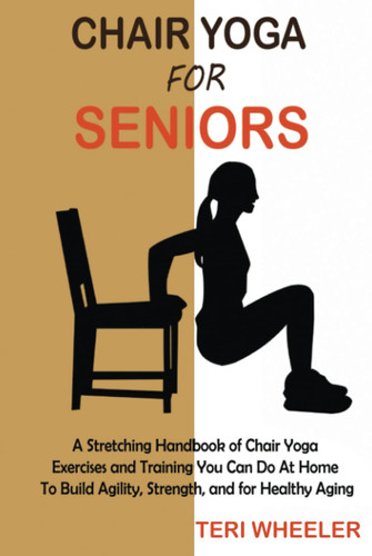 Chair Yoga for Seniors A Stretching Handbook of Chair Yoga Exercises and Training You Can Do at Home to Build Agility, Strength, and for Healthy Aging