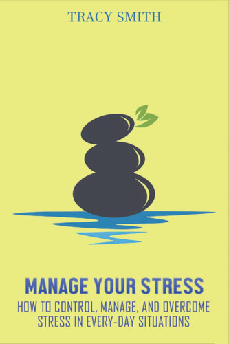 Manage Your Stress: How to Control, Manage, and Overcome Stress in Every-Day Situations