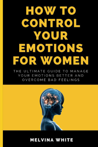 HOW TO CONTROL YOUR EMOTIONS FOR WOMEN: The ultimate guide to manage your emotions better and overcome bad feelings