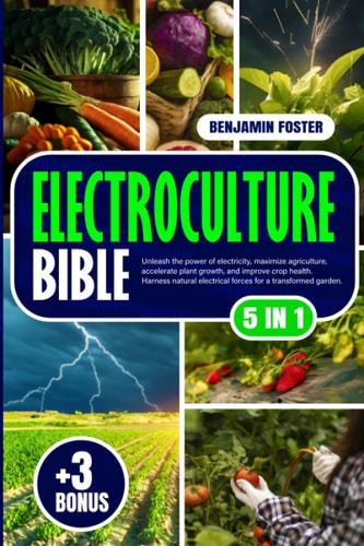 Electroculture Bible: [5 IN 1]: Unleash the Power of Electricity, Maximize Agriculture, Accelerate Plant Growth, and Improve Crop Health. Harness Natural Electrical Forces for a Transformed Garden