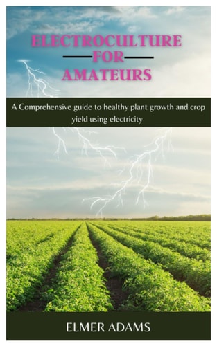 ELECTROCULTURE FOR AMATEURS: A Comprehensive guide to healthy plant growth and crop yield using electricity