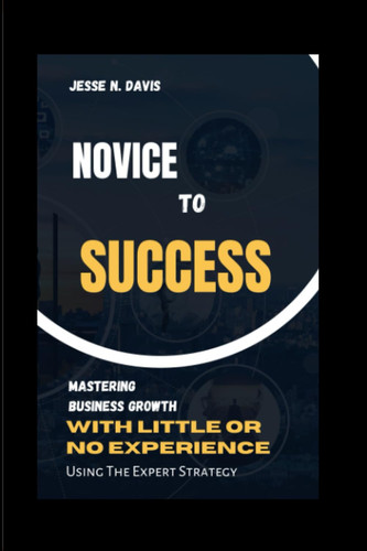 Novice to Success Mastering Business Growth with Little Or Experience, Using Expert Strategy.