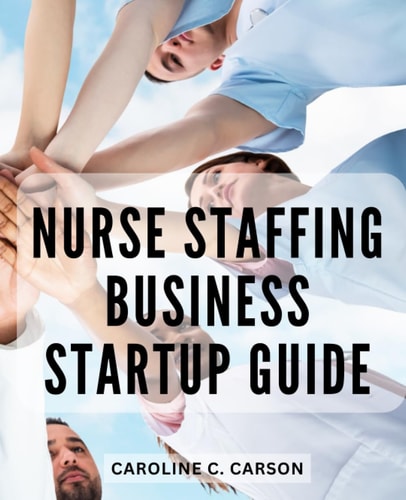 Nurse Staffing Business Startup Guide: Your Path to Launching and Growing a Thriving Agency | Unlock the Secrets to a Profitable and Rewarding Nursing Pool Venture