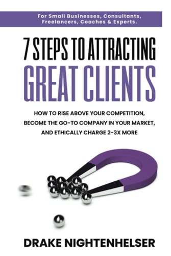 7 STEPS TO ATTRACTING GREAT CLIENTS: How to Rise Above Your Competition, Become the Go-To Company In Your Market, & Ethically Charge 2-3X More